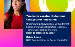 The top left of the image shows Haben Girma, a Black woman in her thirties wearing a thoughtful expression. The top right has a stylized letter C, and below that is text: "We know constraints become catalysts for innovation. Understanding how people with different bodies/minds resist isolation is critical. To increase social connection, listen to disabled people. Haben Girma WHO Commissioner on Social Connection. WHO Commission on Social Connection, World Health Organization.”