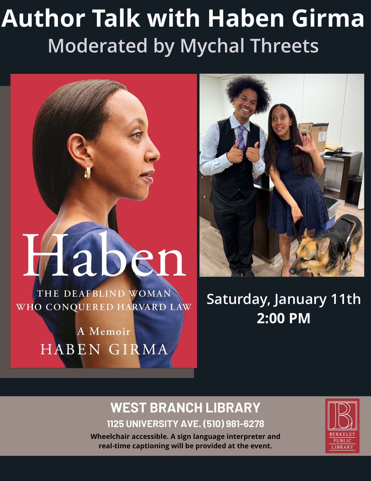 On the left is the book cover for Haben: The Deafblind Woman Who Conquered Harvard Law. On the right, Mychal stands beside Haben and they are both smiling. Mychal, with an eye-catching Afro and snazzy tie, does a thumbs-up. Haben signs ILY with one hand and with her other hand holds the leash of her Seeing Eye dog. Text on the flyer reads: Author talk with Haben Girma moderated by Mychal Threets. Saturday, Jan 11, 2 pm. West Branch Library 1125 University Ave.