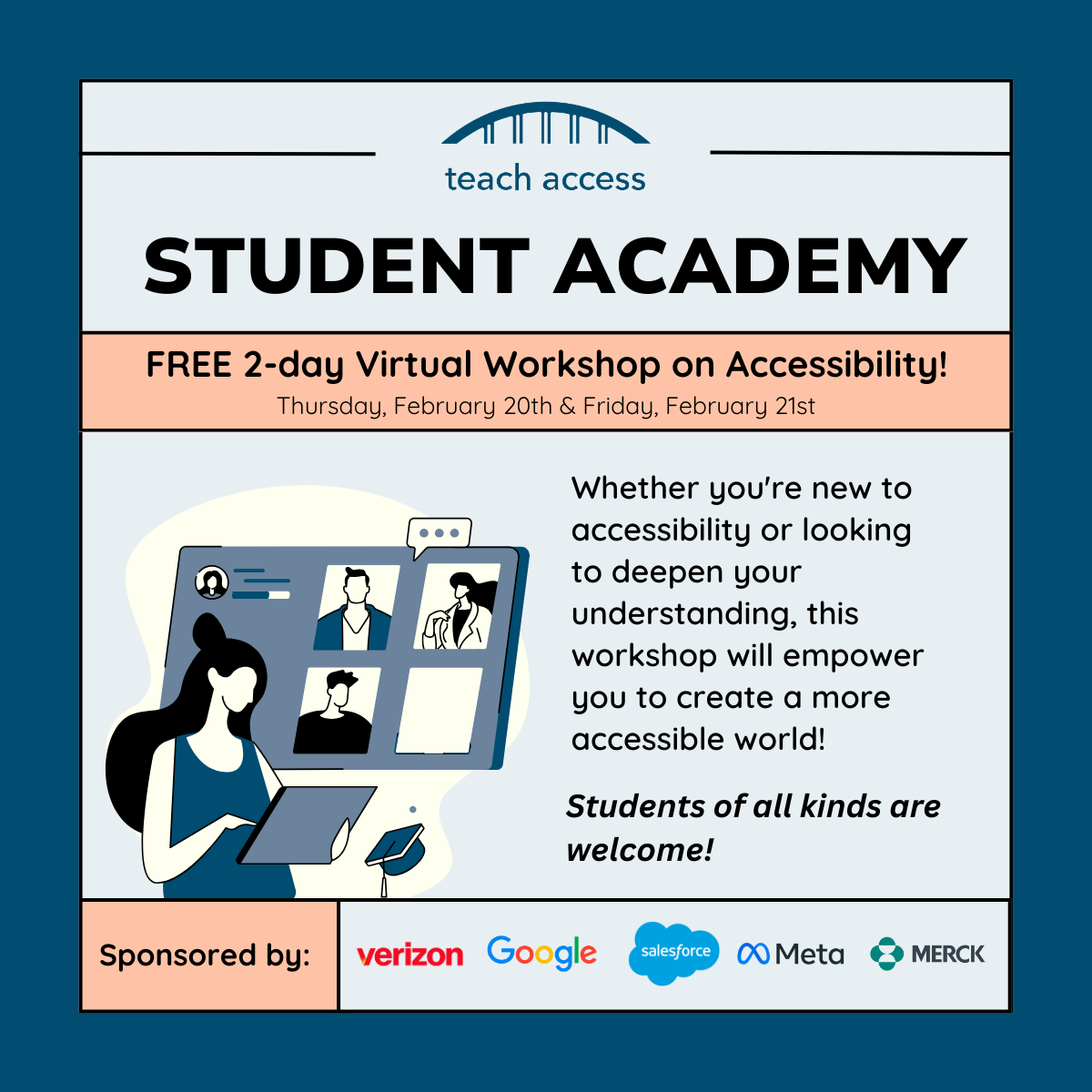 Teach Access Student Academy. Free 2 day virtual workshop on accessibility! Thursday, February 20th & Friday, February 21st. Whether you're new to accessibility or looking to deepen your understanding, this workshop will empower you to create a more accessible world! Students of all kinds are welcome. Sponsored by verizon, google, salesforce, meta, and Merck.